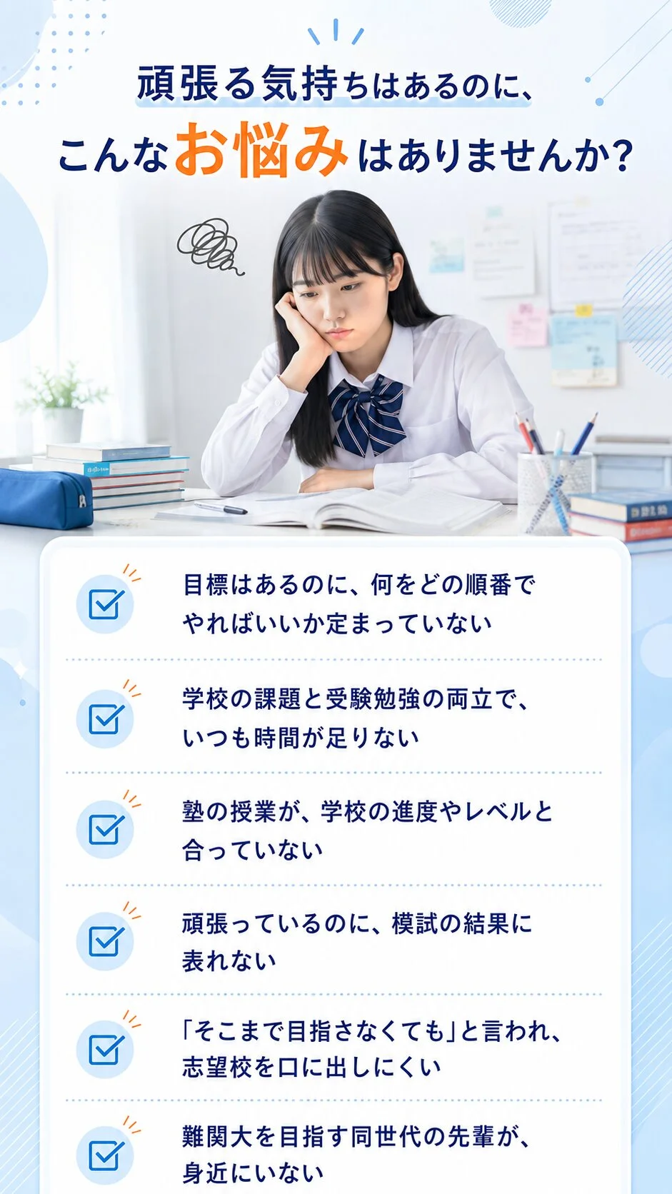頑張る気持ちはあるのに、こんなお悩みはありませんか？目標はあるのに何をどの順番でやればいいか定まっていない／学校の課題と受験勉強の両立でいつも時間が足りない／塾の授業が学校の進度やレベルと合っていない／頑張っているのに模試の結果に表れない／「そこまで目指さなくても」と言われ志望校を口に出しにくい／難関大を目指す同世代の先輩が身近にいない